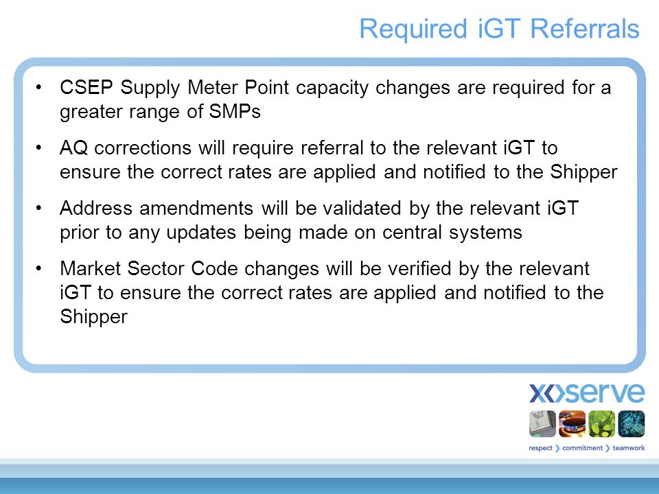 Required iGT Referrals CSEP Supply Meter Point capacity changes are required for a greater range of SMPs AQ corrections will require referral to the relevant iGT to ensure the correct rates are applied and notified to the Shipper Address amendments will be validated by the relevant iGT prior to any updates being made on central systems Market Sector Code changes will be verified by the relevant iGT to ensure the correct rates are applied and notified to the Shipper