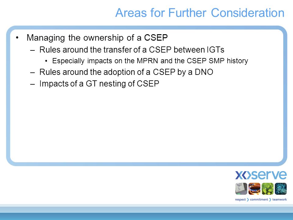 Areas for Further Consideration Managing the ownership of a CSEP –Rules around the transfer of a CSEP between IGTs Especially impacts on the MPRN and the CSEP SMP history –Rules around the adoption of a CSEP by a DNO –Impacts of a GT nesting of CSEP
