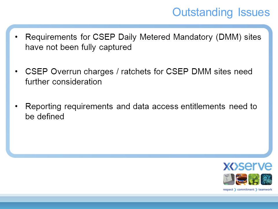 Outstanding Issues Requirements for CSEP Daily Metered Mandatory (DMM) sites have not been fully captured CSEP Overrun charges / ratchets for CSEP DMM sites need further consideration Reporting requirements and data access entitlements need to be defined