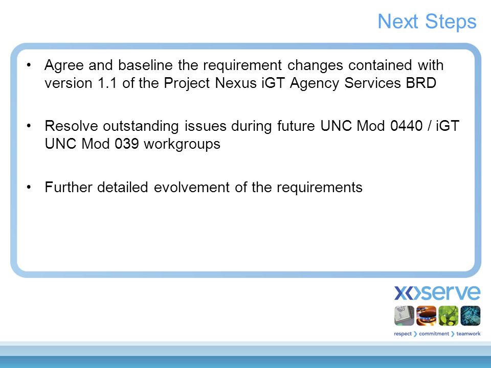 Next Steps Agree and baseline the requirement changes contained with version 1.1 of the Project Nexus iGT Agency Services BRD Resolve outstanding issues during future UNC Mod 0440 / iGT UNC Mod 039 workgroups Further detailed evolvement of the requirements