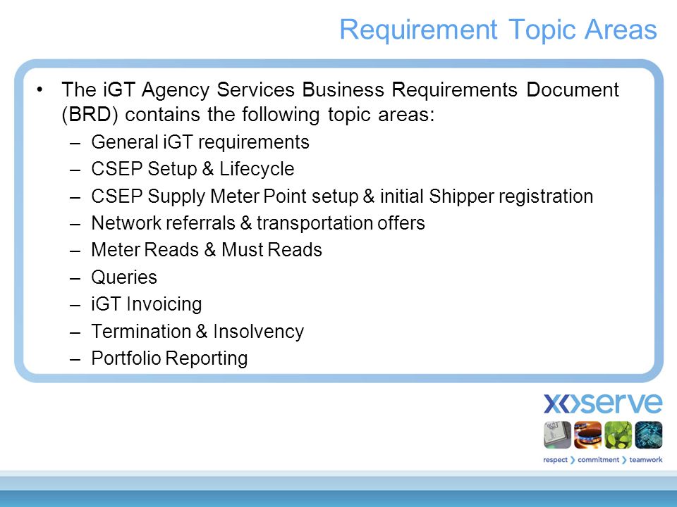 Requirement Topic Areas The iGT Agency Services Business Requirements Document (BRD) contains the following topic areas: –General iGT requirements –CSEP Setup & Lifecycle –CSEP Supply Meter Point setup & initial Shipper registration –Network referrals & transportation offers –Meter Reads & Must Reads –Queries –iGT Invoicing –Termination & Insolvency –Portfolio Reporting