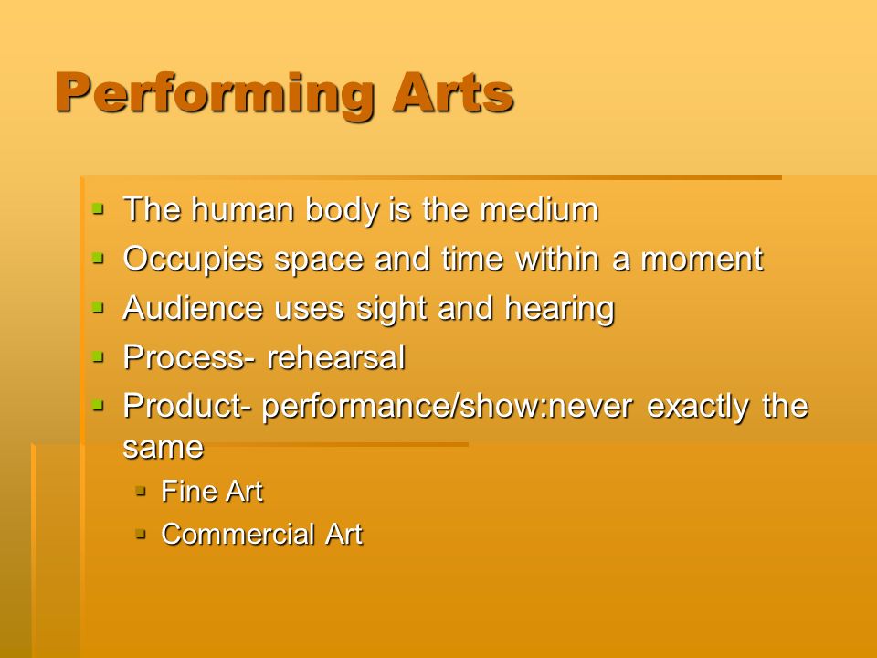Performing Arts  The human body is the medium  Occupies space and time within a moment  Audience uses sight and hearing  Process- rehearsal  Product- performance/show:never exactly the same  Fine Art  Commercial Art