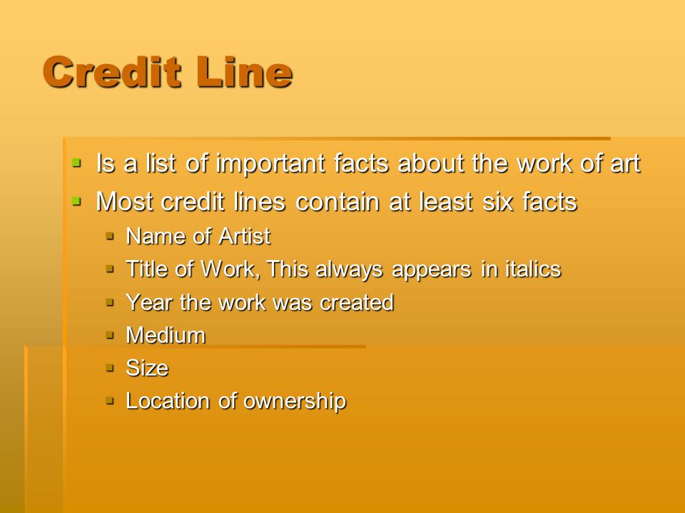 Credit Line  Is a list of important facts about the work of art  Most credit lines contain at least six facts  Name of Artist  Title of Work, This always appears in italics  Year the work was created  Medium  Size  Location of ownership