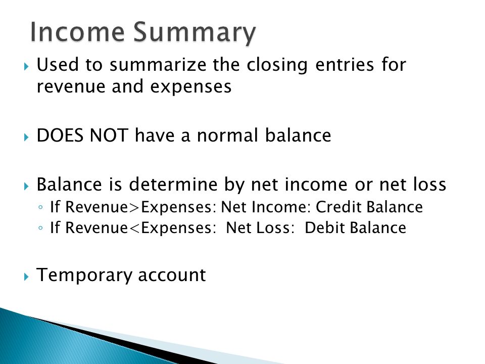  Used to summarize the closing entries for revenue and expenses  DOES NOT have a normal balance  Balance is determine by net income or net loss ◦ If Revenue>Expenses: Net Income: Credit Balance ◦ If Revenue<Expenses: Net Loss: Debit Balance  Temporary account