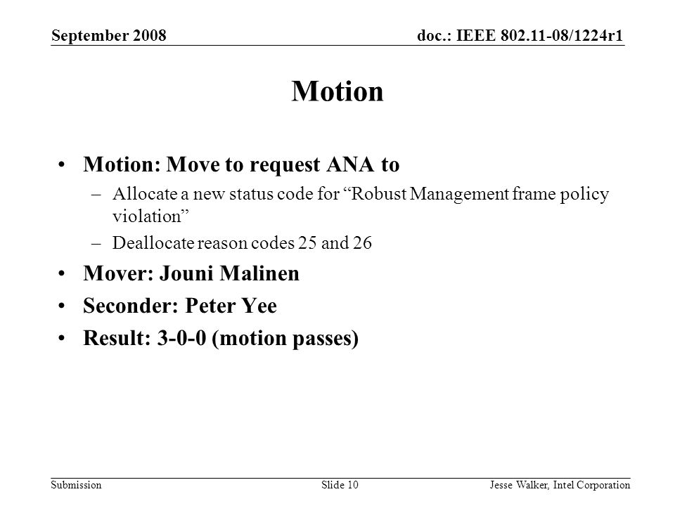 doc.: IEEE /1224r1 Submission September 2008 Jesse Walker, Intel CorporationSlide 10 Motion Motion: Move to request ANA to –Allocate a new status code for Robust Management frame policy violation –Deallocate reason codes 25 and 26 Mover: Jouni Malinen Seconder: Peter Yee Result: (motion passes)