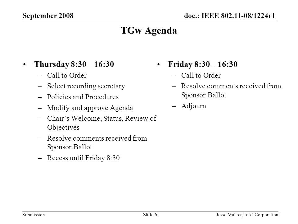 doc.: IEEE /1224r1 Submission September 2008 Jesse Walker, Intel CorporationSlide 6 TGw Agenda Thursday 8:30 – 16:30 –Call to Order –Select recording secretary –Policies and Procedures –Modify and approve Agenda –Chair’s Welcome, Status, Review of Objectives –Resolve comments received from Sponsor Ballot –Recess until Friday 8:30 Friday 8:30 – 16:30 –Call to Order –Resolve comments received from Sponsor Ballot –Adjourn