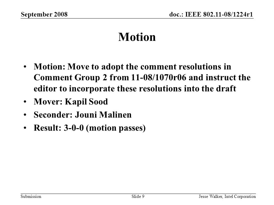 doc.: IEEE /1224r1 Submission September 2008 Jesse Walker, Intel CorporationSlide 9 Motion Motion: Move to adopt the comment resolutions in Comment Group 2 from 11-08/1070r06 and instruct the editor to incorporate these resolutions into the draft Mover: Kapil Sood Seconder: Jouni Malinen Result: (motion passes)