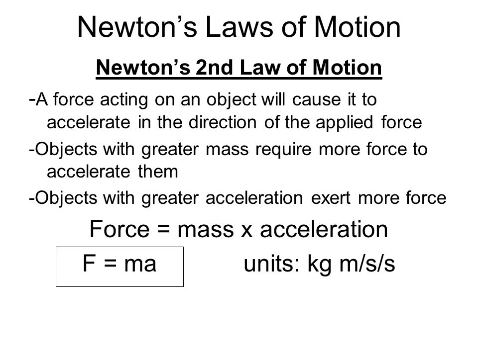 Newton’s 2nd Law of Motion - A force acting on an object will cause it to accelerate in the direction of the applied force -Objects with greater mass require more force to accelerate them -Objects with greater acceleration exert more force Force = mass x acceleration F = ma units: kg m/s/s Newton’s Laws of Motion