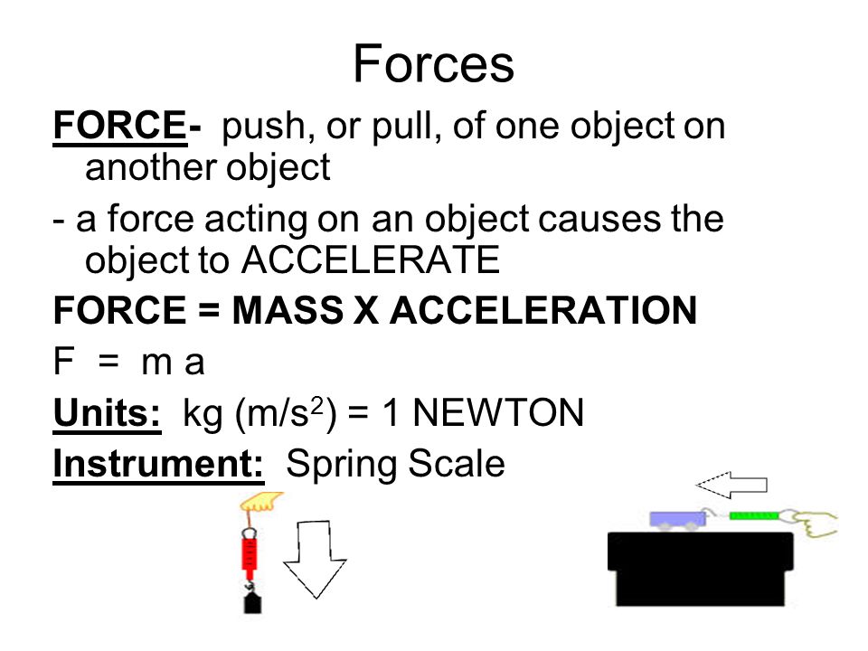 Forces FORCE- push, or pull, of one object on another object - a force acting on an object causes the object to ACCELERATE FORCE = MASS X ACCELERATION F = m a Units: kg (m/s 2 ) = 1 NEWTON Instrument: Spring Scale