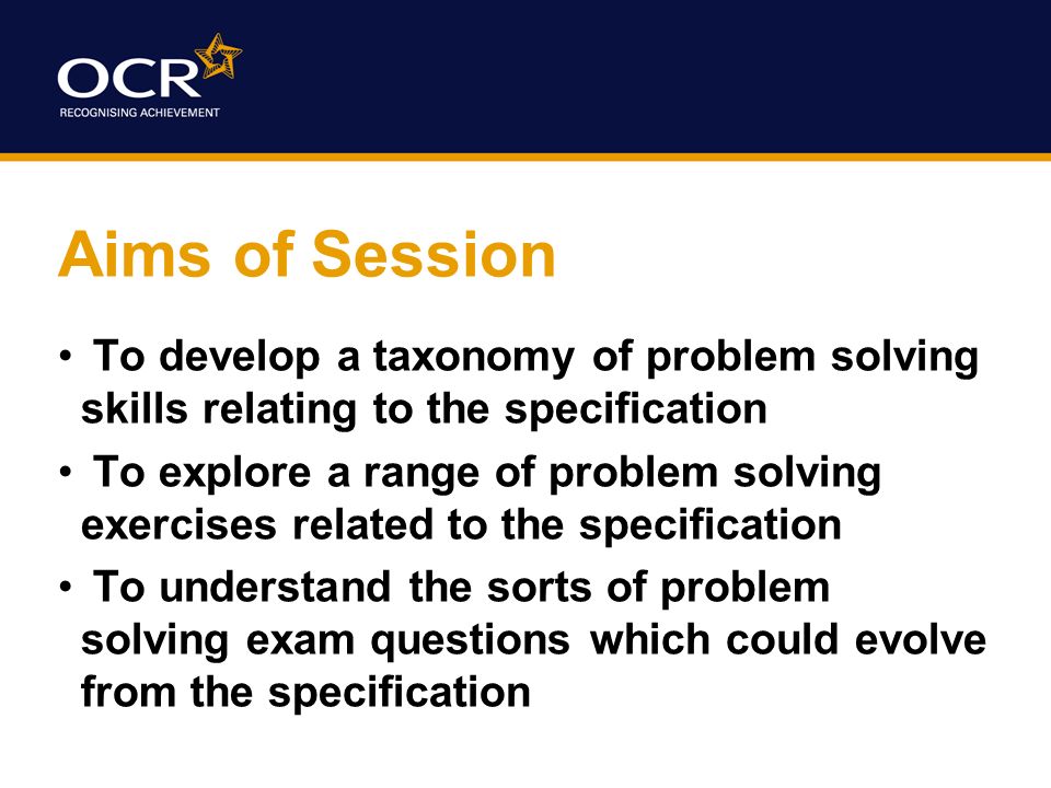 Aims of Session To develop a taxonomy of problem solving skills relating to the specification To explore a range of problem solving exercises related to the specification To understand the sorts of problem solving exam questions which could evolve from the specification