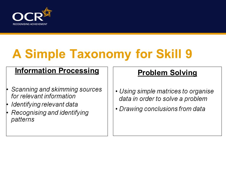 A Simple Taxonomy for Skill 9 Information Processing Scanning and skimming sources for relevant information Identifying relevant data Recognising and identifying patterns Problem Solving Using simple matrices to organise data in order to solve a problem Drawing conclusions from data