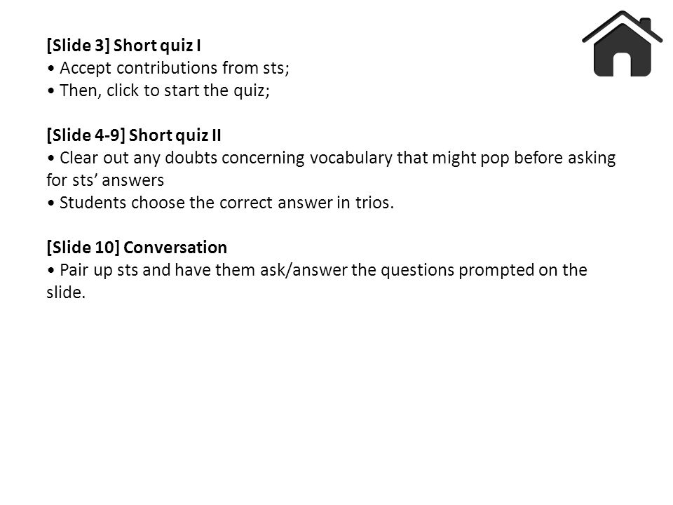 [Slide 3] Short quiz I Accept contributions from sts; Then, click to start the quiz; [Slide 4-9] Short quiz II Clear out any doubts concerning vocabulary that might pop before asking for sts’ answers Students choose the correct answer in trios.