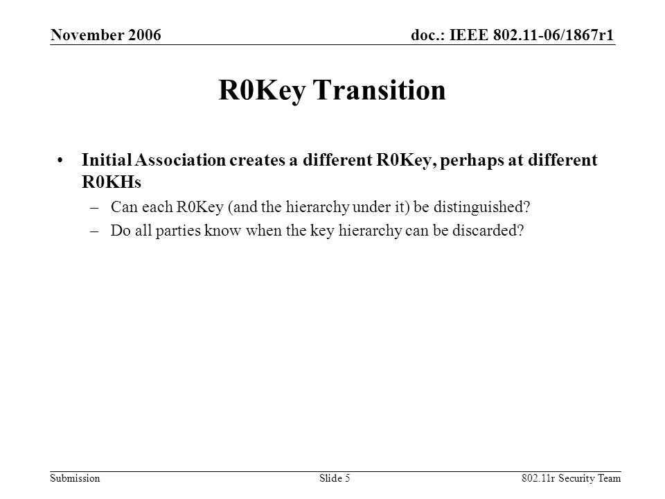 doc.: IEEE /1867r1 Submission November r Security TeamSlide 5 R0Key Transition Initial Association creates a different R0Key, perhaps at different R0KHs –Can each R0Key (and the hierarchy under it) be distinguished.