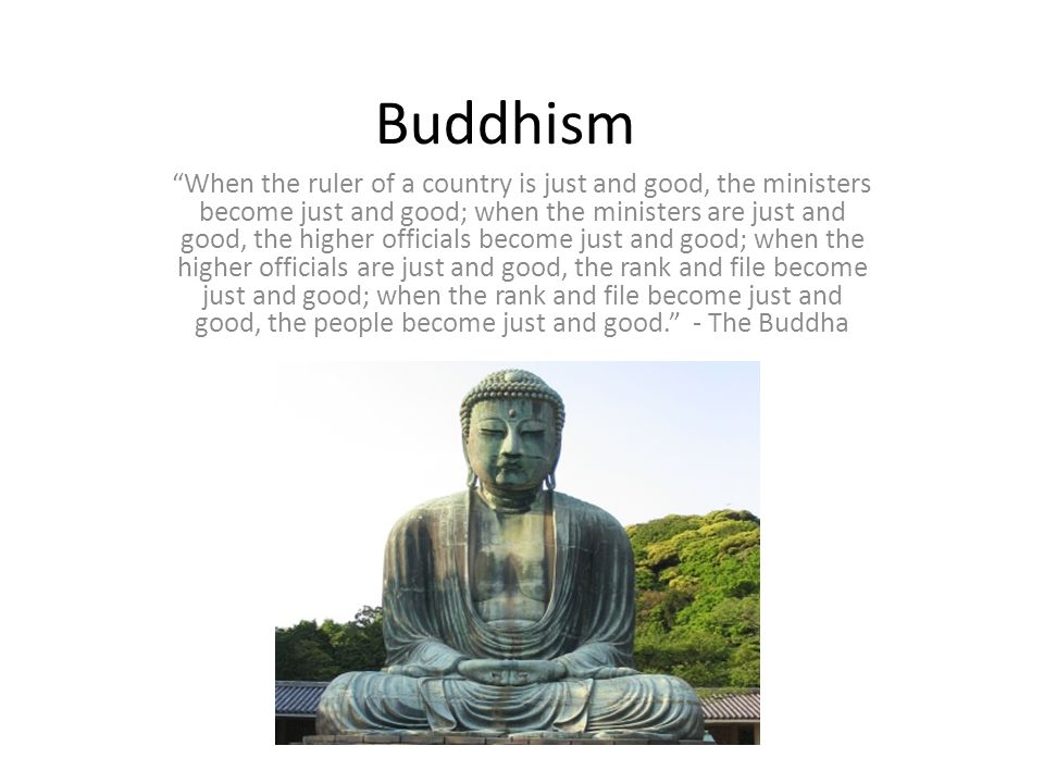 Buddhism When the ruler of a country is just and good, the ministers become just and good; when the ministers are just and good, the higher officials become just and good; when the higher officials are just and good, the rank and file become just and good; when the rank and file become just and good, the people become just and good. - The Buddha