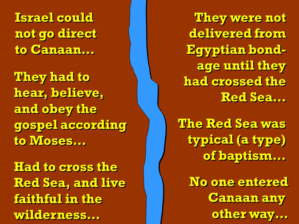 Israel could not go direct to Canaan… Israel could not go direct to Canaan… They had to hear, believe, and obey the gospel according to Moses… They had to hear, believe, and obey the gospel according to Moses… Had to cross the Red Sea, and live faithful in the wilderness… Had to cross the Red Sea, and live faithful in the wilderness… They were not delivered from Egyptian bond- age until they had crossed the Red Sea… They were not delivered from Egyptian bond- age until they had crossed the Red Sea… The Red Sea was typical (a type) of baptism… The Red Sea was typical (a type) of baptism… No one entered Canaan any other way… No one entered Canaan any other way…