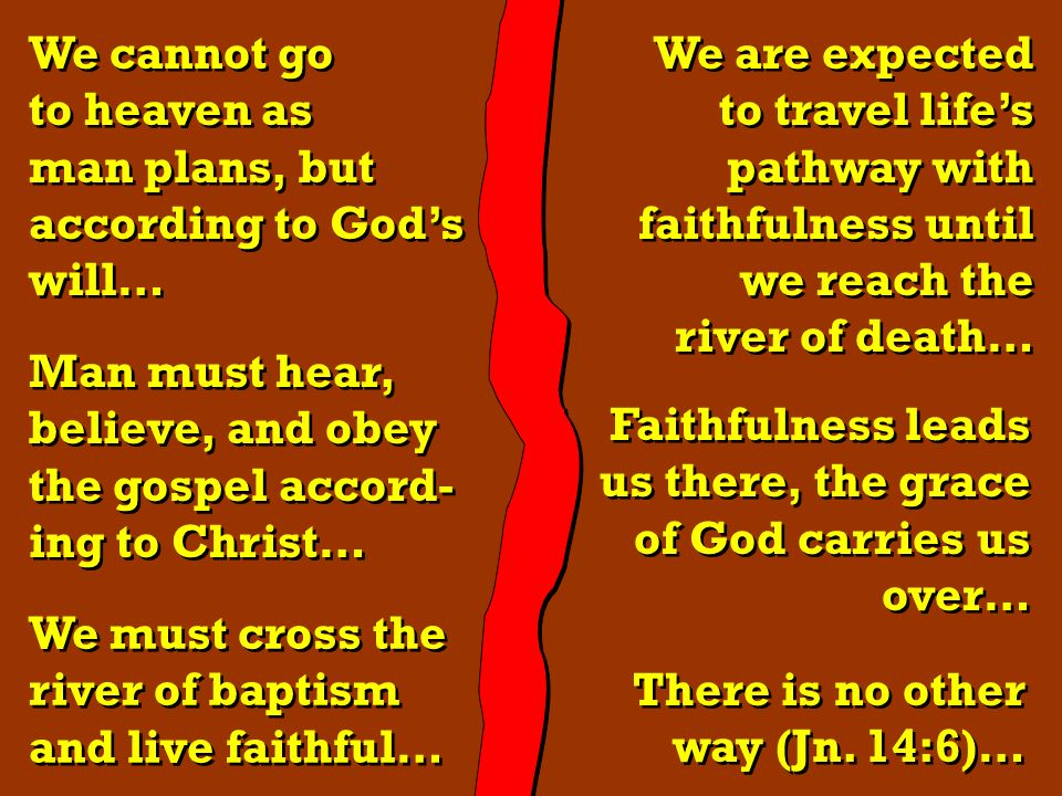 We cannot go to heaven as man plans, but according to God’s will… We cannot go to heaven as man plans, but according to God’s will… Man must hear, believe, and obey the gospel accord- ing to Christ… Man must hear, believe, and obey the gospel accord- ing to Christ… We must cross the river of baptism and live faithful… We must cross the river of baptism and live faithful… We are expected to travel life’s pathway with faithfulness until we reach the river of death… We are expected to travel life’s pathway with faithfulness until we reach the river of death… Faithfulness leads us there, the grace of God carries us over… Faithfulness leads us there, the grace of God carries us over… There is no other way (Jn.