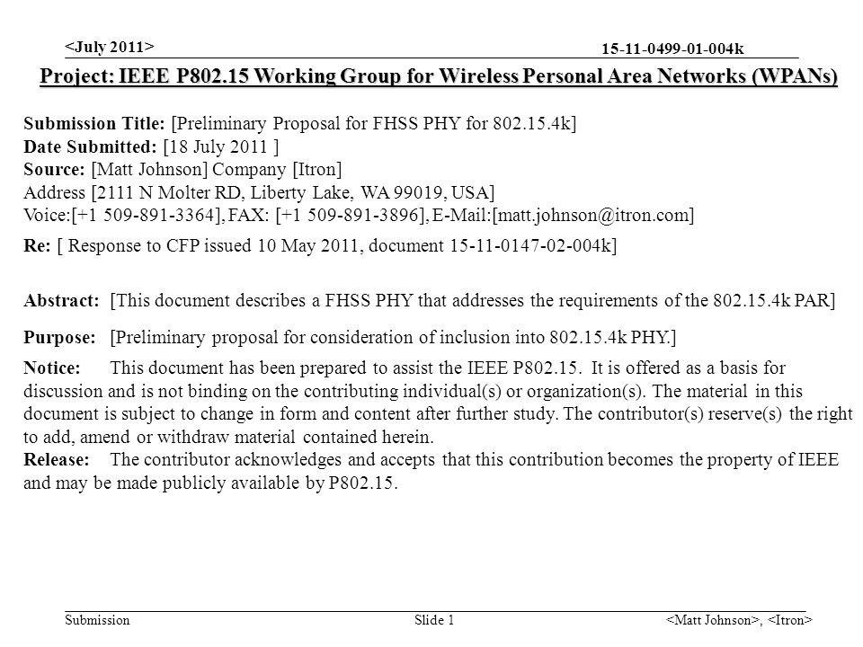 k Submission, Slide 1 Project: IEEE P Working Group for Wireless Personal Area Networks (WPANs) Submission Title: [Preliminary Proposal for FHSS PHY for k] Date Submitted: [18 July 2011 ] Source: [Matt Johnson] Company [Itron] Address [2111 N Molter RD, Liberty Lake, WA 99019, USA] Voice:[ ], FAX: [ ], Re: [ Response to CFP issued 10 May 2011, document k] Abstract:[This document describes a FHSS PHY that addresses the requirements of the k PAR] Purpose:[Preliminary proposal for consideration of inclusion into k PHY.] Notice:This document has been prepared to assist the IEEE P