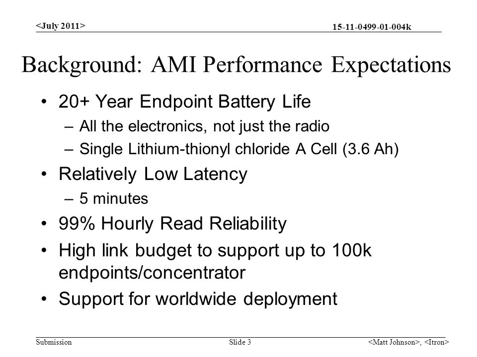 k Submission Background: AMI Performance Expectations 20+ Year Endpoint Battery Life –All the electronics, not just the radio –Single Lithium-thionyl chloride A Cell (3.6 Ah) Relatively Low Latency –5 minutes 99% Hourly Read Reliability High link budget to support up to 100k endpoints/concentrator Support for worldwide deployment, Slide 3