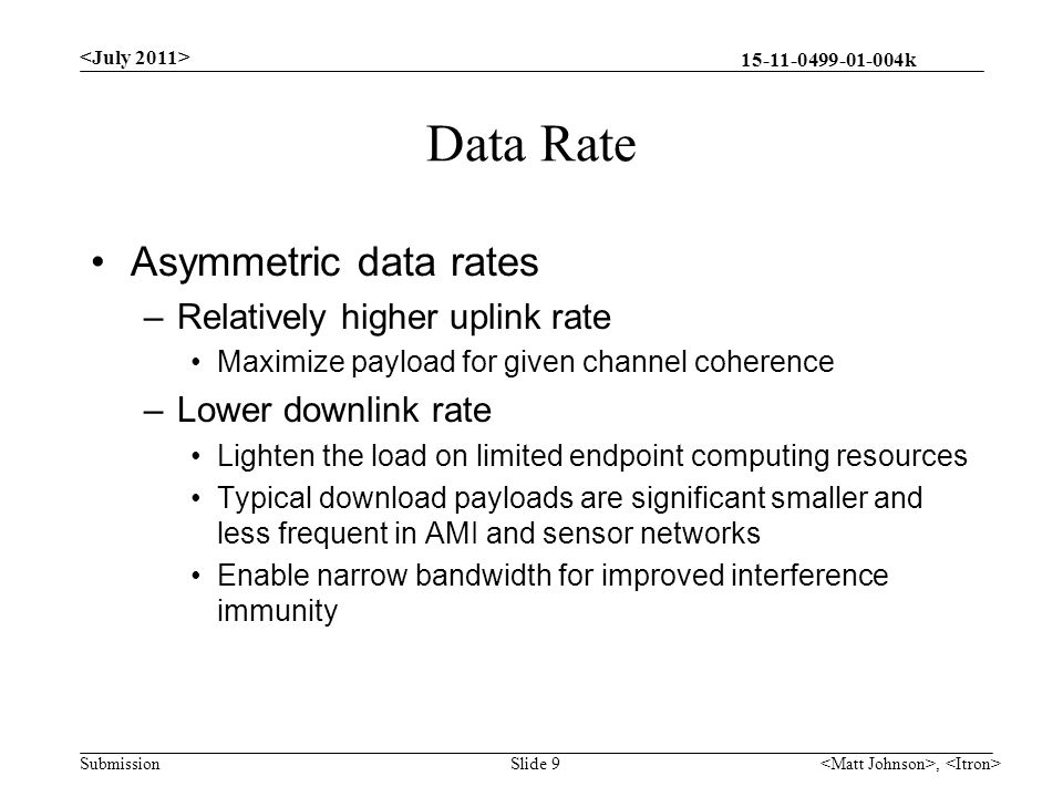 k Submission Data Rate Asymmetric data rates –Relatively higher uplink rate Maximize payload for given channel coherence –Lower downlink rate Lighten the load on limited endpoint computing resources Typical download payloads are significant smaller and less frequent in AMI and sensor networks Enable narrow bandwidth for improved interference immunity, Slide 9
