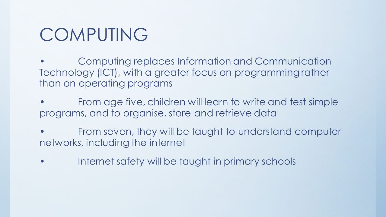 COMPUTING Computing replaces Information and Communication Technology (ICT), with a greater focus on programming rather than on operating programs From age five, children will learn to write and test simple programs, and to organise, store and retrieve data From seven, they will be taught to understand computer networks, including the internet Internet safety will be taught in primary schools