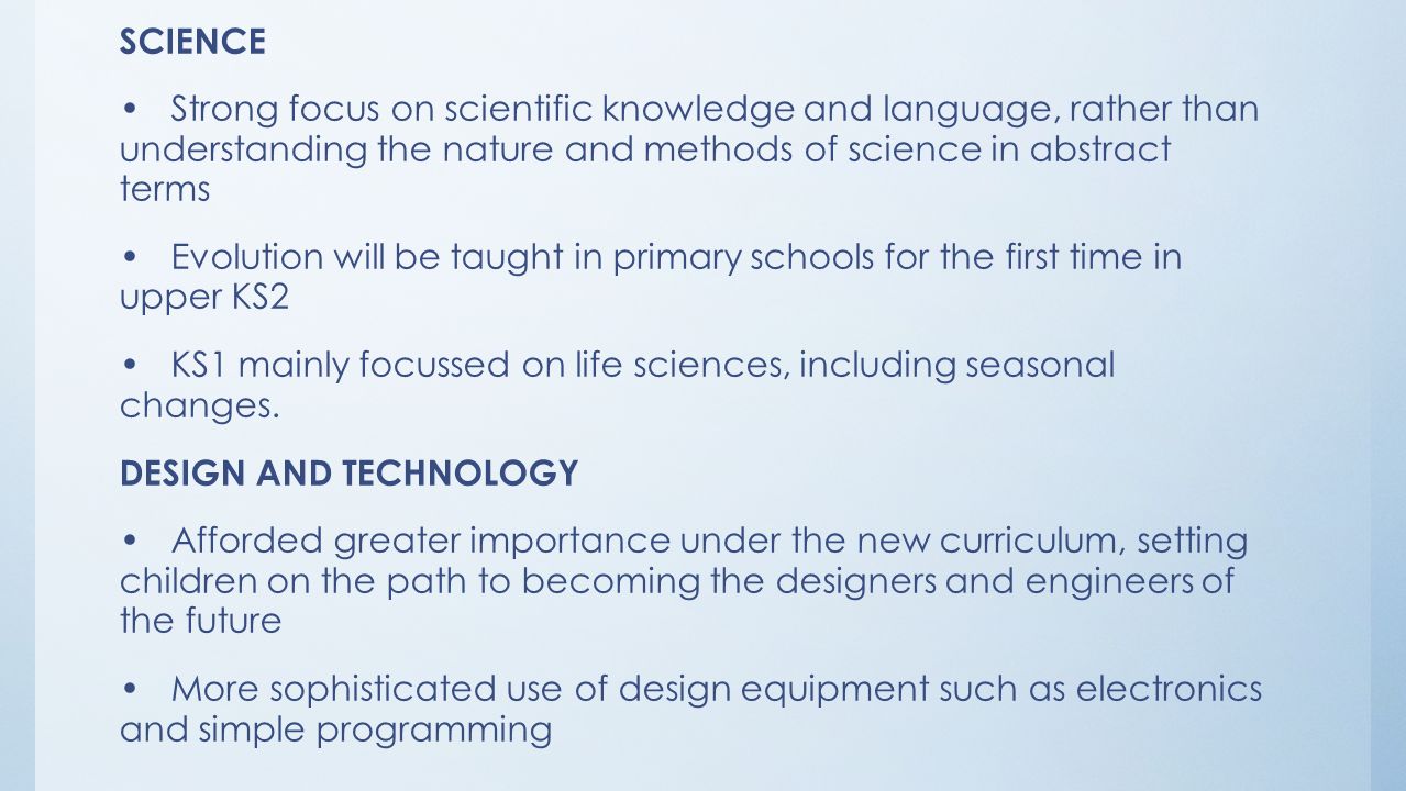 SCIENCE Strong focus on scientific knowledge and language, rather than understanding the nature and methods of science in abstract terms Evolution will be taught in primary schools for the first time in upper KS2 KS1 mainly focussed on life sciences, including seasonal changes.