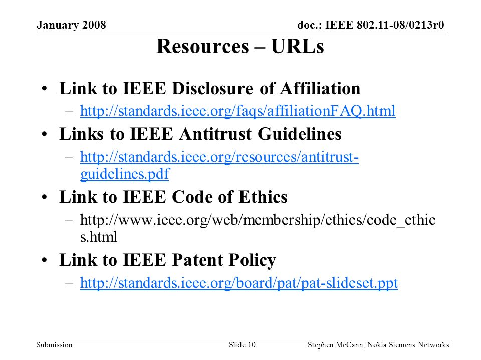 doc.: IEEE /0213r0 Submission January 2008 Stephen McCann, Nokia Siemens NetworksSlide 10 Resources – URLs Link to IEEE Disclosure of Affiliation –  Links to IEEE Antitrust Guidelines –  guidelines.pdfhttp://standards.ieee.org/resources/antitrust- guidelines.pdf Link to IEEE Code of Ethics –  s.html Link to IEEE Patent Policy –