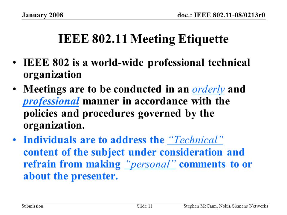 doc.: IEEE /0213r0 Submission January 2008 Stephen McCann, Nokia Siemens NetworksSlide 11 IEEE Meeting Etiquette IEEE 802 is a world-wide professional technical organization Meetings are to be conducted in an orderly and professional manner in accordance with the policies and procedures governed by the organization.