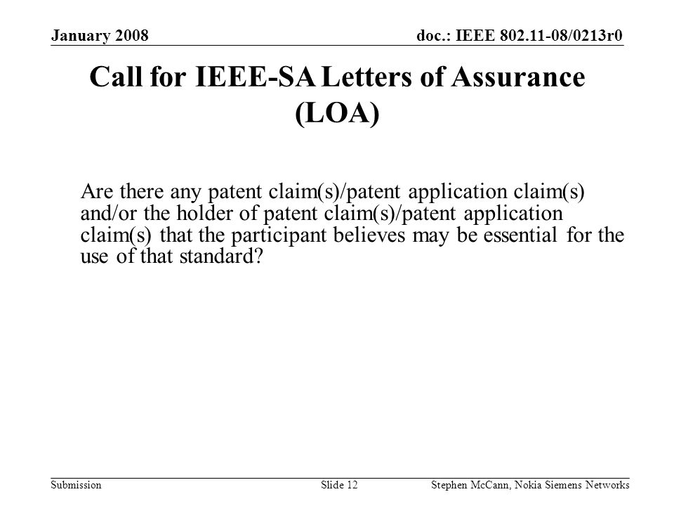 doc.: IEEE /0213r0 Submission January 2008 Stephen McCann, Nokia Siemens NetworksSlide 12 Are there any patent claim(s)/patent application claim(s) and/or the holder of patent claim(s)/patent application claim(s) that the participant believes may be essential for the use of that standard.