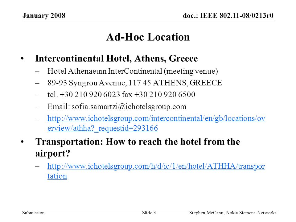 doc.: IEEE /0213r0 Submission January 2008 Stephen McCann, Nokia Siemens NetworksSlide 3 Ad-Hoc Location Intercontinental Hotel, Athens, Greece –Hotel Athenaeum InterContinental (meeting venue) –89-93 Syngrou Avenue, ATHENS, GREECE –tel.