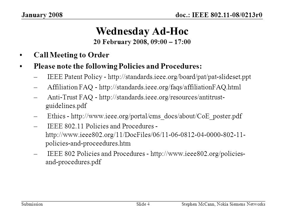 doc.: IEEE /0213r0 Submission January 2008 Stephen McCann, Nokia Siemens NetworksSlide 4 Wednesday Ad-Hoc 20 February 2008, 09:00 – 17:00 Call Meeting to Order Please note the following Policies and Procedures: – IEEE Patent Policy -   – Affiliation FAQ -   – Anti-Trust FAQ -   guidelines.pdf – Ethics -   – IEEE Policies and Procedures -   policies-and-proceedures.htm – IEEE 802 Policies and Procedures -   and-procedures.pdf