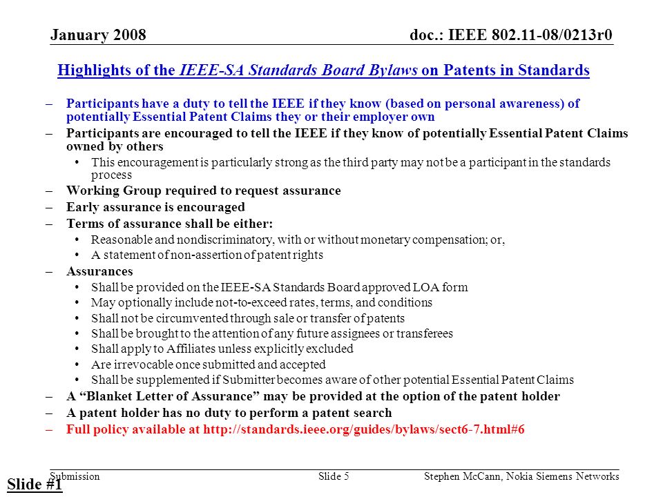 doc.: IEEE /0213r0 Submission January 2008 Stephen McCann, Nokia Siemens NetworksSlide 5 Highlights of the IEEE-SA Standards Board Bylaws on Patents in Standards –Participants have a duty to tell the IEEE if they know (based on personal awareness) of potentially Essential Patent Claims they or their employer own –Participants are encouraged to tell the IEEE if they know of potentially Essential Patent Claims owned by others This encouragement is particularly strong as the third party may not be a participant in the standards process –Working Group required to request assurance –Early assurance is encouraged –Terms of assurance shall be either: Reasonable and nondiscriminatory, with or without monetary compensation; or, A statement of non-assertion of patent rights –Assurances Shall be provided on the IEEE-SA Standards Board approved LOA form May optionally include not-to-exceed rates, terms, and conditions Shall not be circumvented through sale or transfer of patents Shall be brought to the attention of any future assignees or transferees Shall apply to Affiliates unless explicitly excluded Are irrevocable once submitted and accepted Shall be supplemented if Submitter becomes aware of other potential Essential Patent Claims –A Blanket Letter of Assurance may be provided at the option of the patent holder –A patent holder has no duty to perform a patent search –Full policy available at   Slide #1
