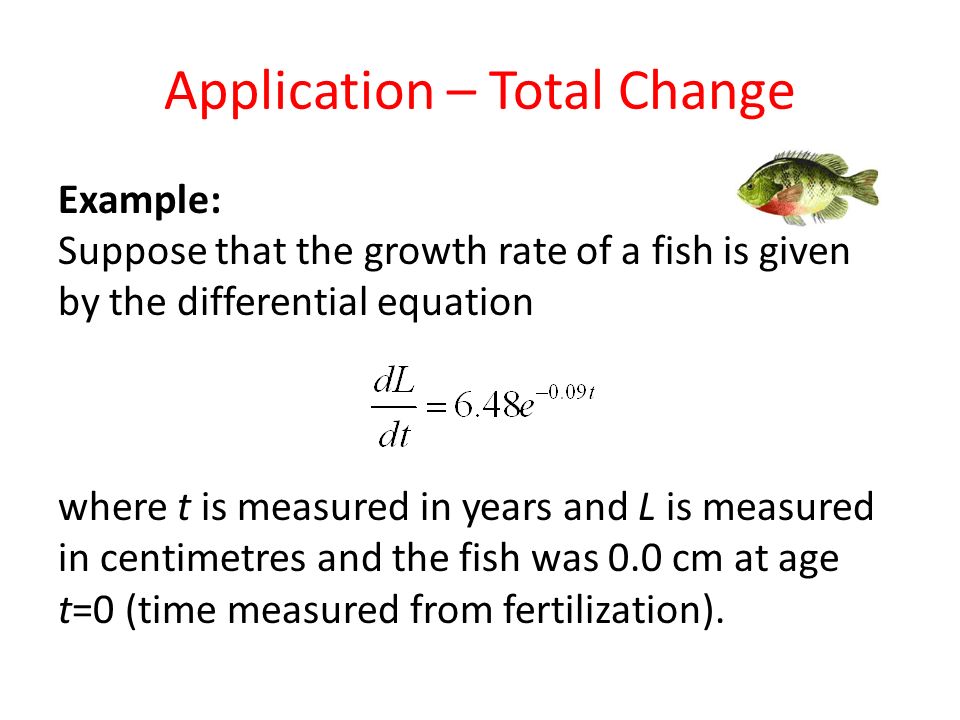 Application – Total Change Example: Suppose that the growth rate of a fish is given by the differential equation where t is measured in years and L is measured in centimetres and the fish was 0.0 cm at age t=0 (time measured from fertilization).