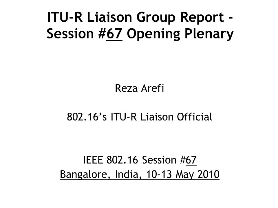 ITU-R Liaison Group Report - Session #67 Opening Plenary Reza Arefi ’s ITU-R Liaison Official IEEE Session #67 Bangalore, India, May 2010