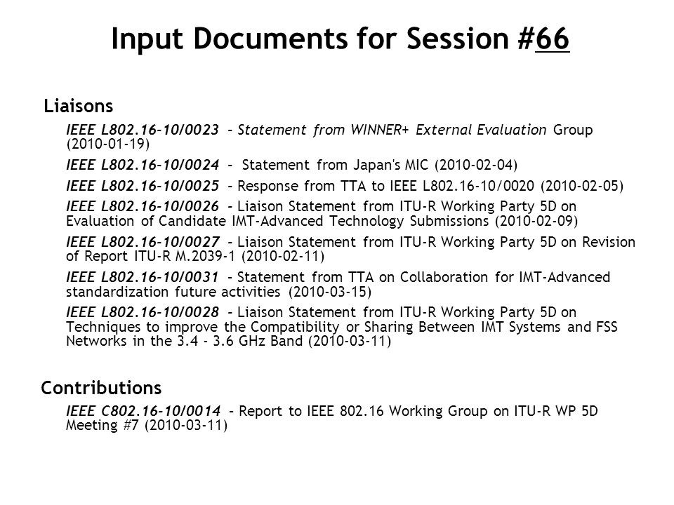 Input Documents for Session #66 Liaisons IEEE L / Statement from WINNER+ External Evaluation Group ( ) IEEE L / Statement from Japan s MIC ( ) IEEE L / Response from TTA to IEEE L /0020 ( ) IEEE L / Liaison Statement from ITU-R Working Party 5D on Evaluation of Candidate IMT-Advanced Technology Submissions ( ) IEEE L / Liaison Statement from ITU-R Working Party 5D on Revision of Report ITU-R M ( ) IEEE L /0031 – Statement from TTA on Collaboration for IMT-Advanced standardization future activities ( ) IEEE L / Liaison Statement from ITU-R Working Party 5D on Techniques to improve the Compatibility or Sharing Between IMT Systems and FSS Networks in the GHz Band ( ) Contributions IEEE C /0014 – Report to IEEE Working Group on ITU-R WP 5D Meeting #7 ( )