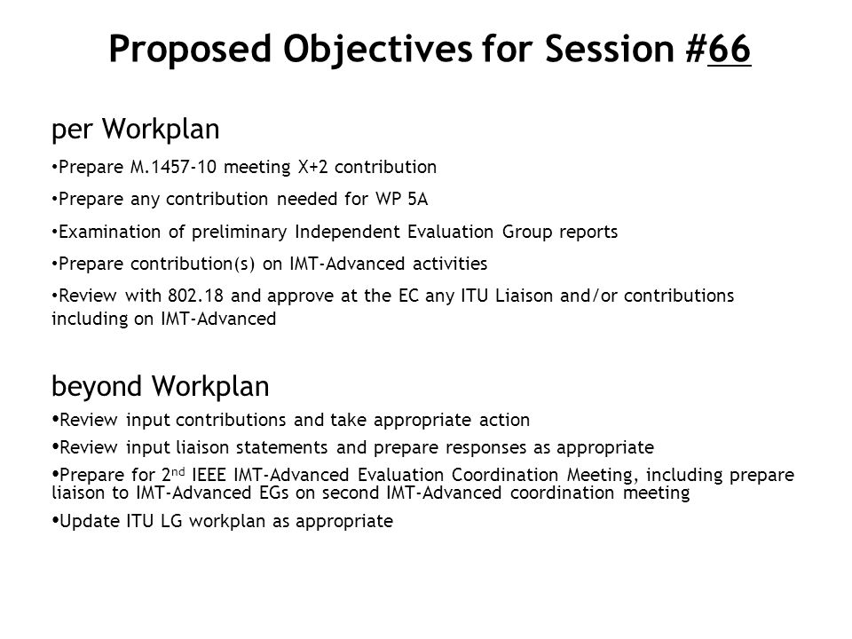 Proposed Objectives for Session #66 per Workplan Prepare M meeting X+2 contribution Prepare any contribution needed for WP 5A Examination of preliminary Independent Evaluation Group reports Prepare contribution(s) on IMT-Advanced activities Review with and approve at the EC any ITU Liaison and/or contributions including on IMT-Advanced beyond Workplan Review input contributions and take appropriate action Review input liaison statements and prepare responses as appropriate Prepare for 2 nd IEEE IMT-Advanced Evaluation Coordination Meeting, including prepare liaison to IMT-Advanced EGs on second IMT-Advanced coordination meeting Update ITU LG workplan as appropriate