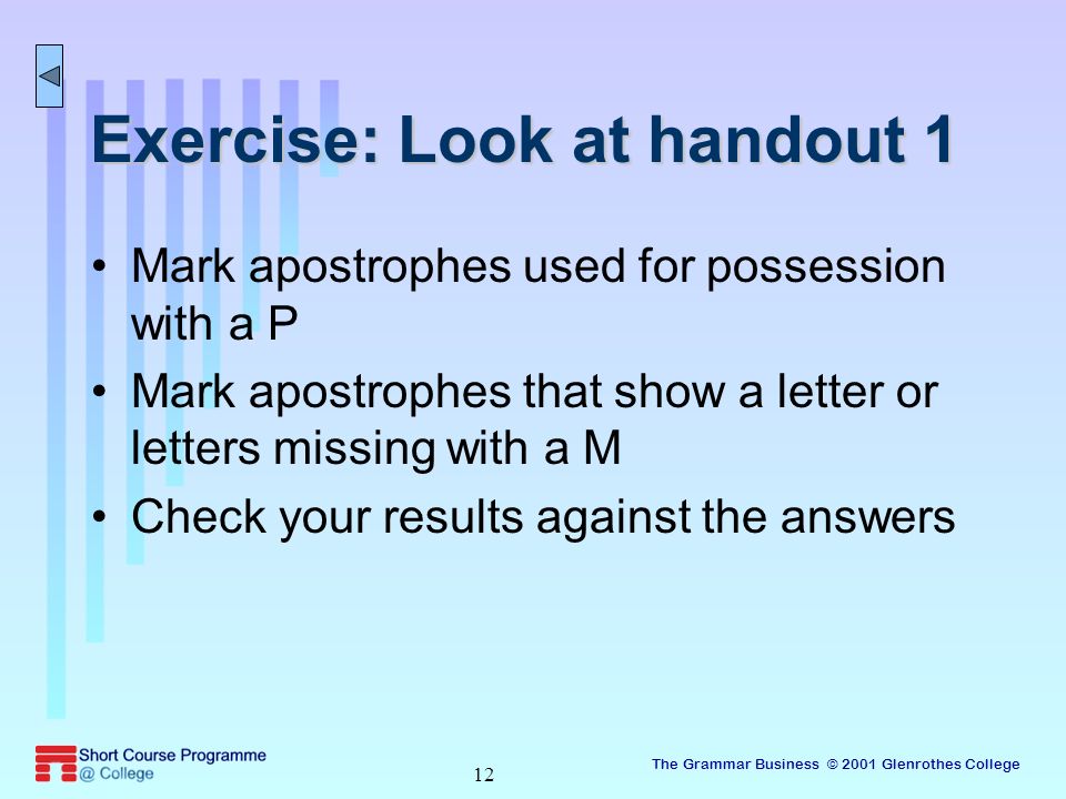 The Grammar Business © 2001 Glenrothes College 12 Exercise: Look at handout 1 Mark apostrophes used for possession with a P Mark apostrophes that show a letter or letters missing with a M Check your results against the answers
