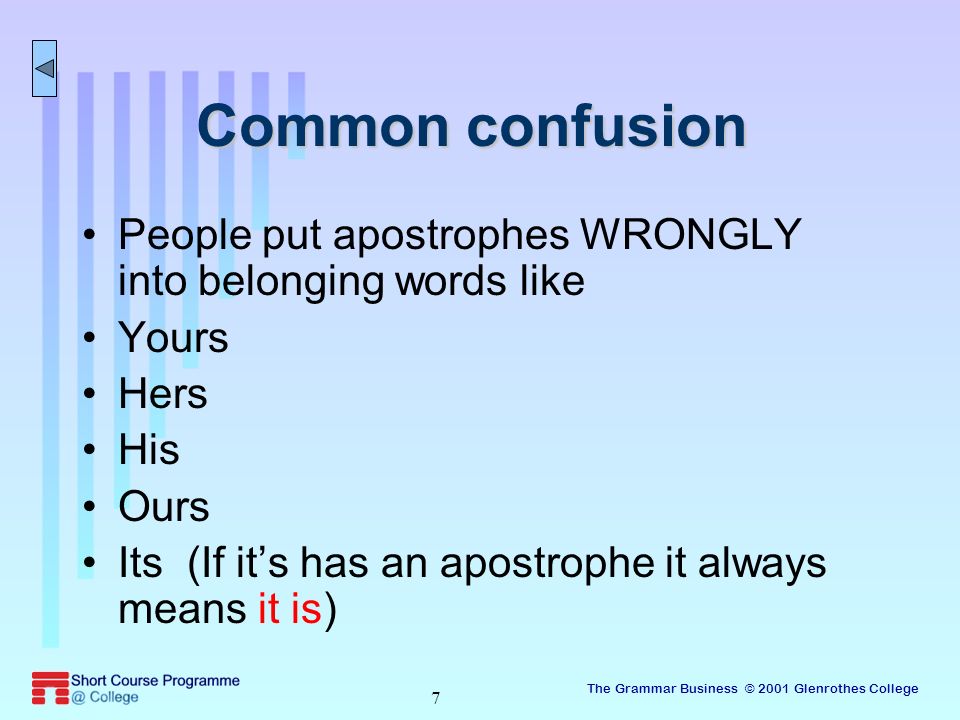 The Grammar Business © 2001 Glenrothes College 7 Common confusion People put apostrophes WRONGLY into belonging words like Yours Hers His Ours Its (If it’s has an apostrophe it always means it is)