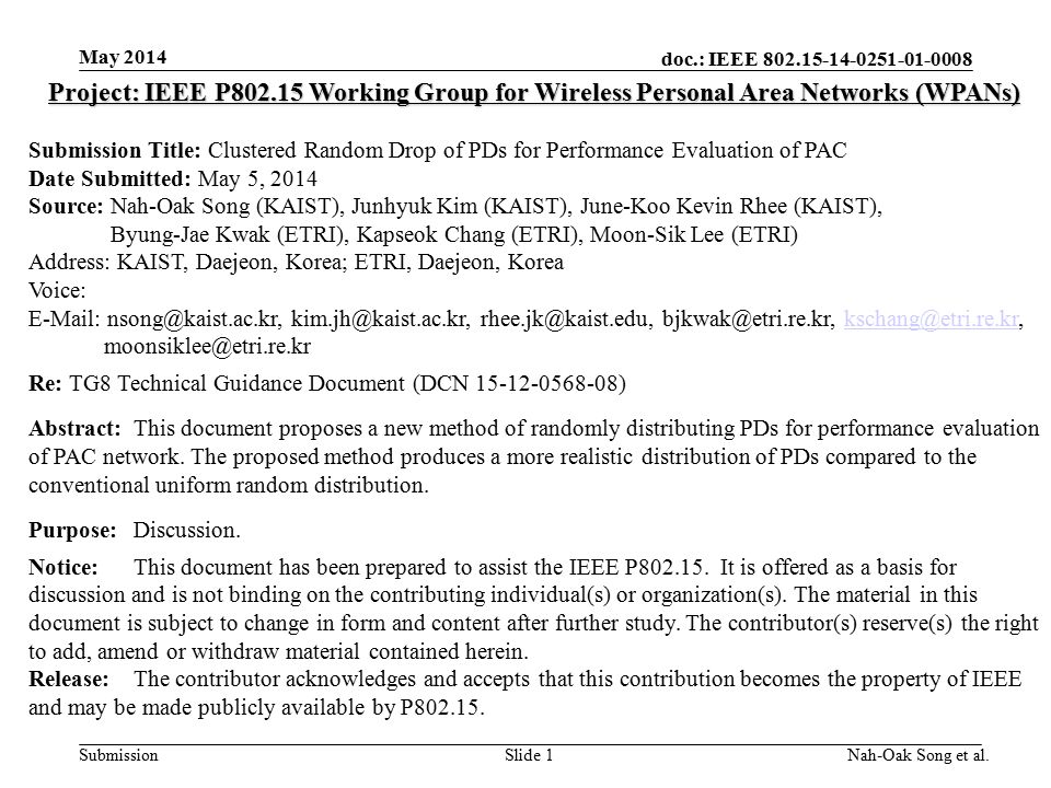 doc.: IEEE Submission May 2014 Nah-Oak Song et al.Slide 1 Project: IEEE P Working Group for Wireless Personal Area Networks (WPANs) Submission Title: Clustered Random Drop of PDs for Performance Evaluation of PAC Date Submitted: May 5, 2014 Source: Nah-Oak Song (KAIST), Junhyuk Kim (KAIST), June-Koo Kevin Rhee (KAIST), Byung-Jae Kwak (ETRI), Kapseok Chang (ETRI), Moon-Sik Lee (ETRI) Address: KAIST, Daejeon, Korea; ETRI, Daejeon, Korea Voice:      Re: TG8 Technical Guidance Document (DCN ) Abstract:This document proposes a new method of randomly distributing PDs for performance evaluation of PAC network.
