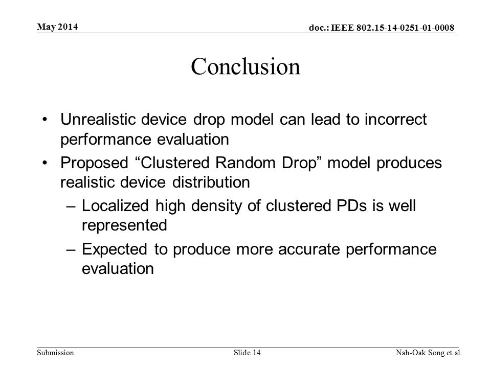 doc.: IEEE Submission Conclusion Unrealistic device drop model can lead to incorrect performance evaluation Proposed Clustered Random Drop model produces realistic device distribution –Localized high density of clustered PDs is well represented –Expected to produce more accurate performance evaluation May 2014 Nah-Oak Song et al.Slide 14