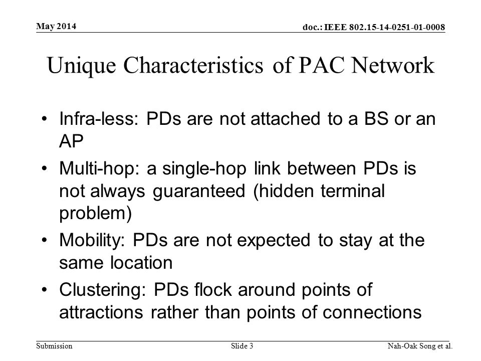 doc.: IEEE Submission Unique Characteristics of PAC Network Infra-less: PDs are not attached to a BS or an AP Multi-hop: a single-hop link between PDs is not always guaranteed (hidden terminal problem) Mobility: PDs are not expected to stay at the same location Clustering: PDs flock around points of attractions rather than points of connections May 2014 Nah-Oak Song et al.Slide 3