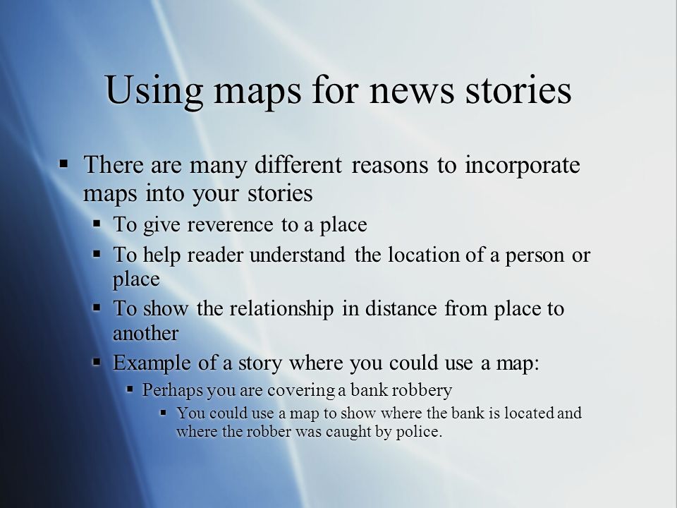Using maps for news stories  There are many different reasons to incorporate maps into your stories  To give reverence to a place  To help reader understand the location of a person or place  To show the relationship in distance from place to another  Example of a story where you could use a map:  Perhaps you are covering a bank robbery  You could use a map to show where the bank is located and where the robber was caught by police.