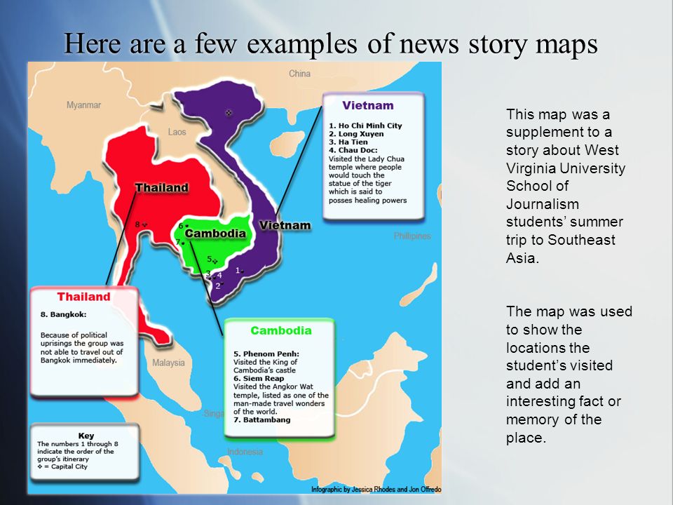 Here are a few examples of news story maps This map was a supplement to a story about West Virginia University School of Journalism students’ summer trip to Southeast Asia.