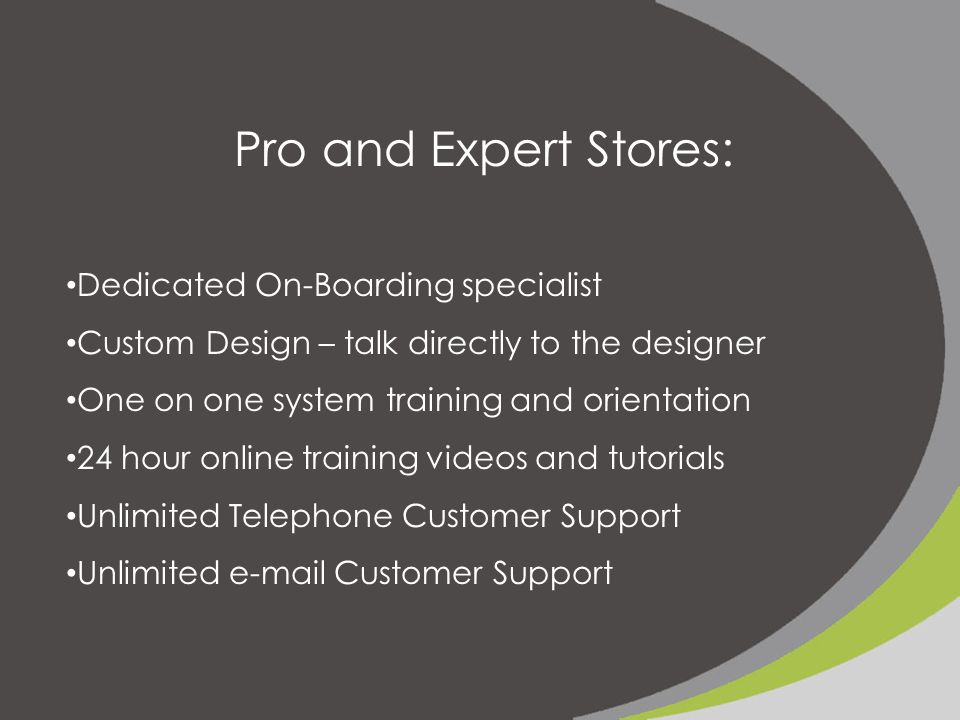 Pro and Expert Stores: Dedicated On-Boarding specialist Custom Design – talk directly to the designer One on one system training and orientation 24 hour online training videos and tutorials Unlimited Telephone Customer Support Unlimited  Customer Support