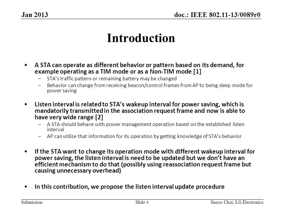 doc.: IEEE /0089r0 Submission Introduction A STA can operate as different behavior or pattern based on its demand, for example operating as a TIM mode or as a Non-TIM mode [1] –STA’s traffic pattern or remaining battery may be changed –Behavior can change from receiving beacon/control frames from AP to being sleep mode for power saving Listen interval is related to STA’s wakeup interval for power saving, which is mandatorily transmitted in the association request frame and now is able to have very wide range [2] –A STA should behave with power management operation based on the established listen interval –AP can utilize that information for its operation by getting knowledge of STA’s behavior If the STA want to change its operation mode with different wakeup interval for power saving, the listen interval is need to be updated but we don’t have an efficient mechanism to do that (possibly using reassociation request frame but causing unnecessary overhead) In this contribution, we propose the listen interval update procedure Jan 2013 Slide 4Jinsoo Choi, LG Electronics