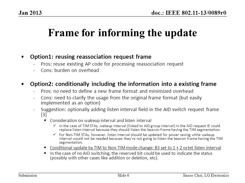 doc.: IEEE /0089r0 Submission Frame for informing the update Option1: reusing reassociation request frame -Pros: reuse existing AP code for processing reassociation request -Cons: burden on overhead Option2: conditionally including the information into a existing frame -Pros: no need to define a new frame format and minimized overhead -Cons: need to clarify the usage from the original frame format (but easily implemented as an option) -Suggestion: optionally adding listen interval field in the AID switch request frame [3]  Consideration on wakeup interval and listen interval In the case of TIM STAs, wakeup interval (linked to AID group interval) in the AID request IE could replace listen interval because they should listen the beacon frame having the TIM segmentation.