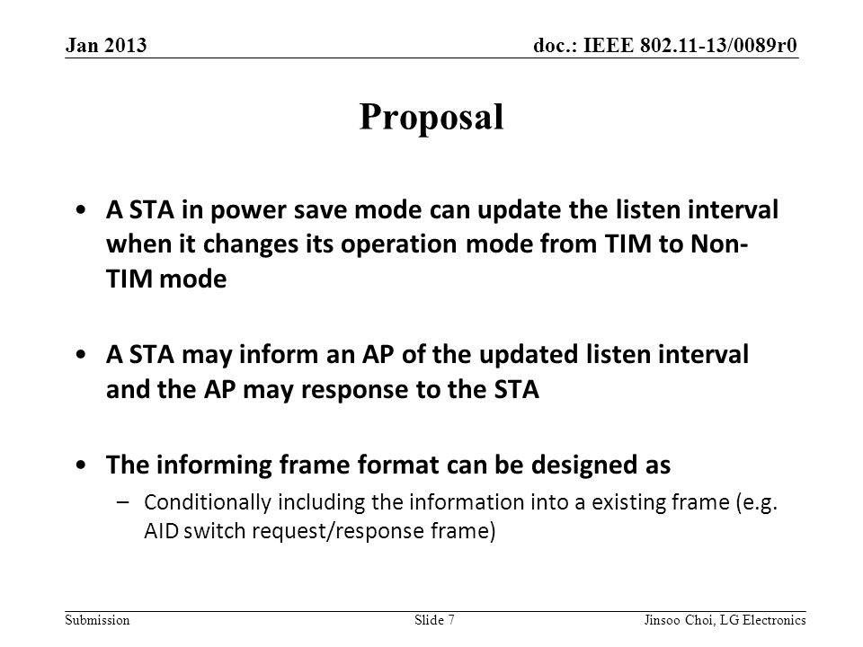 doc.: IEEE /0089r0 Submission Proposal A STA in power save mode can update the listen interval when it changes its operation mode from TIM to Non- TIM mode A STA may inform an AP of the updated listen interval and the AP may response to the STA The informing frame format can be designed as –Conditionally including the information into a existing frame (e.g.