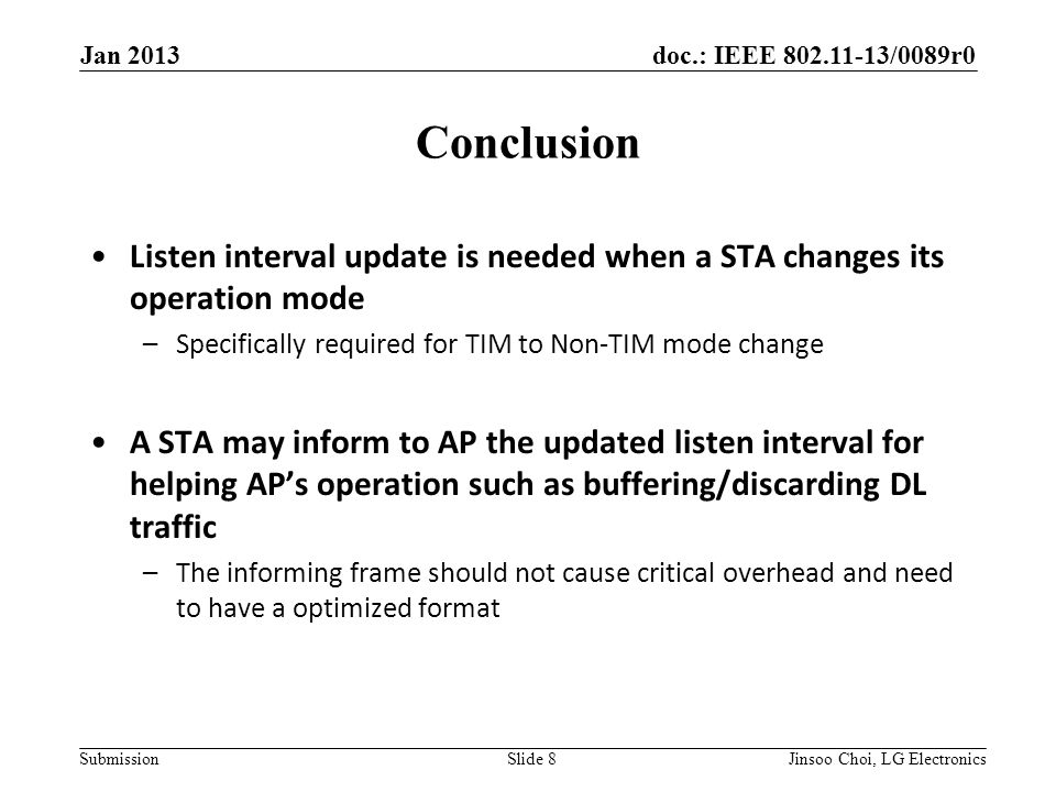 doc.: IEEE /0089r0 Submission Conclusion Jan 2013 Slide 8 Listen interval update is needed when a STA changes its operation mode –Specifically required for TIM to Non-TIM mode change A STA may inform to AP the updated listen interval for helping AP’s operation such as buffering/discarding DL traffic –The informing frame should not cause critical overhead and need to have a optimized format Jinsoo Choi, LG Electronics