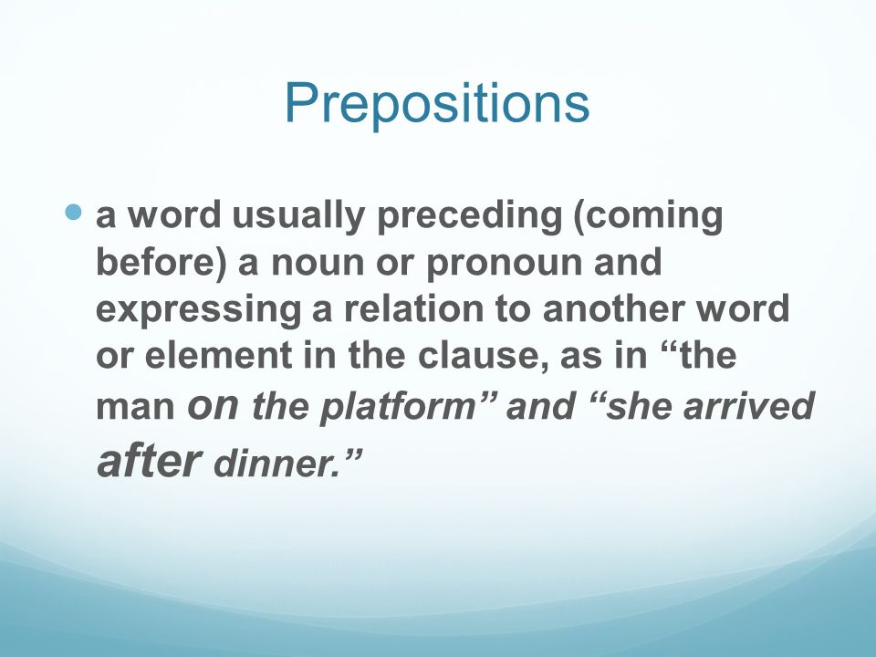 Prepositions a word usually preceding (coming before) a noun or pronoun and expressing a relation to another word or element in the clause, as in the man on the platform and she arrived after dinner.