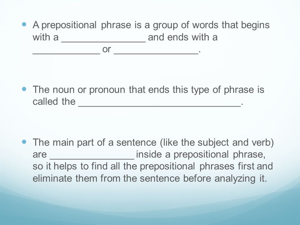 A prepositional phrase is a group of words that begins with a _______________ and ends with a ____________ or _______________.
