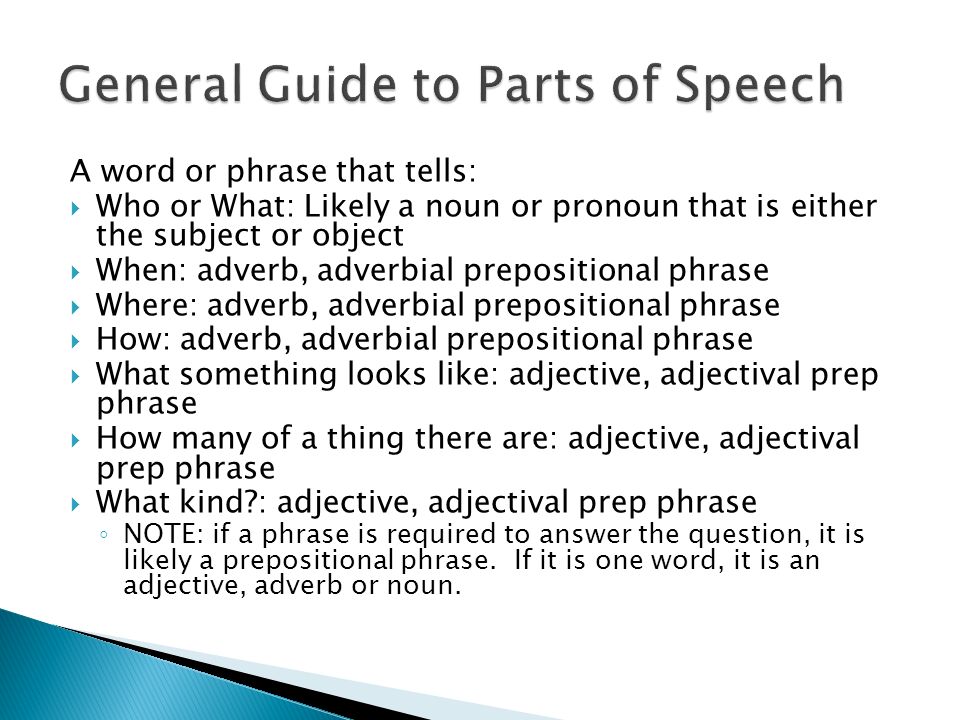 A word or phrase that tells:  Who or What: Likely a noun or pronoun that is either the subject or object  When: adverb, adverbial prepositional phrase  Where: adverb, adverbial prepositional phrase  How: adverb, adverbial prepositional phrase  What something looks like: adjective, adjectival prep phrase  How many of a thing there are: adjective, adjectival prep phrase  What kind : adjective, adjectival prep phrase ◦ NOTE: if a phrase is required to answer the question, it is likely a prepositional phrase.